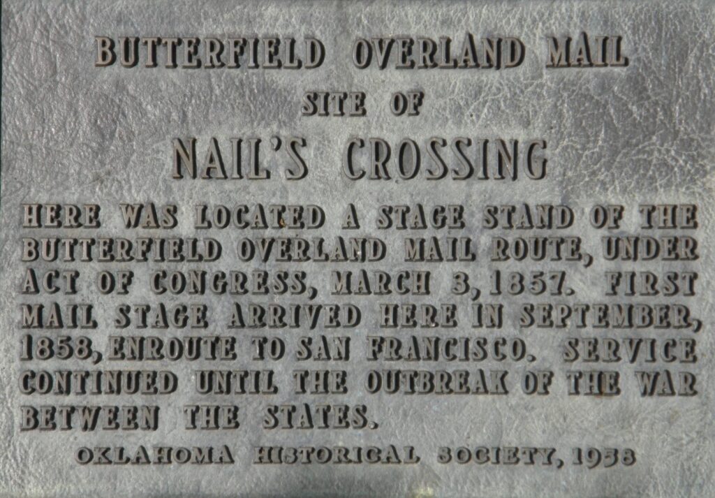 Butterfield Overland Mail site of Nail's Crossing. Here was located a stage stand of the Butterfield Overland Mail Route, under Act of Congress, March 3, 1857. First mail stage arrived here in September 1858, en route to San Francisco. Service continued until the outbreak of the War Between the States.
Oklahoma Historical Society, 1958